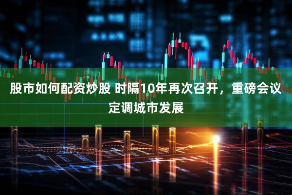股市如何配资炒股 时隔10年再次召开，重磅会议定调城市发展