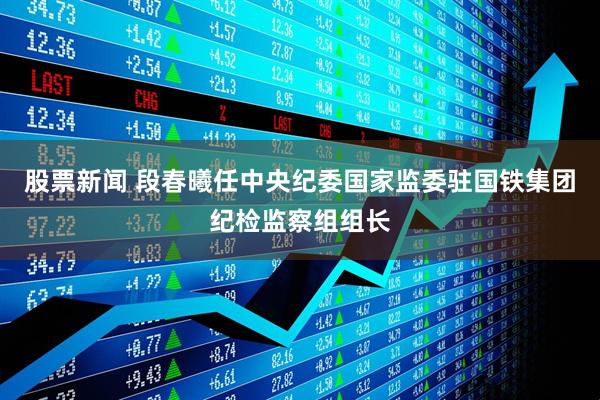 股票新闻 段春曦任中央纪委国家监委驻国铁集团纪检监察组组长