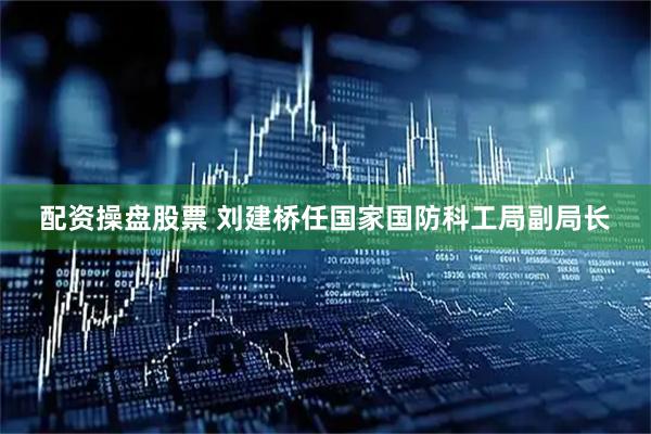 配资操盘股票 刘建桥任国家国防科工局副局长