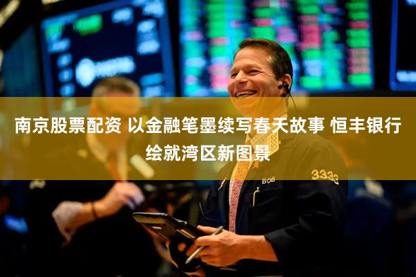 南京股票配资 以金融笔墨续写春天故事 恒丰银行绘就湾区新图景