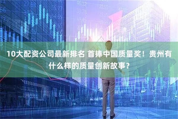 10大配资公司最新排名 首捧中国质量奖！贵州有什么样的质量创新故事？