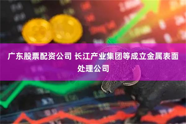 广东股票配资公司 长江产业集团等成立金属表面处理公司